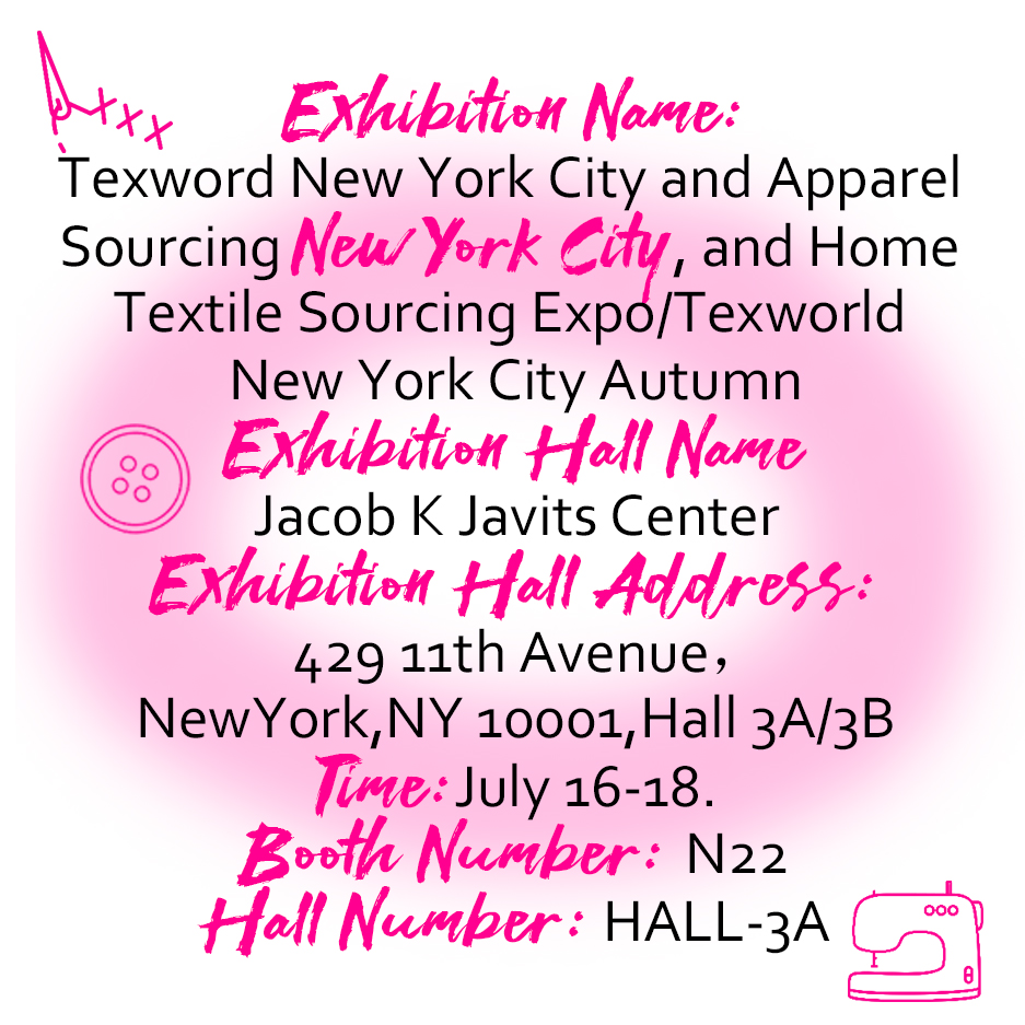 Exhibition Name: Texword New York City and Apparel Sourcing New York City, and Home Textile Sourcing Expo/Texworld New York City Autumn . Exhibition Hall Name： Jacob K Javits Center . Exhibition Hall Address: 429 11th Avenue, NewYork, NY 10001, Hall 3A/3B . Time: July 16-18. Booth Number: N22 Hall Number: HALL-3A